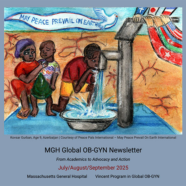 Kovsar Gurban, Age 9, Azerbaijan | Courtesy of Peace Pals International – May Peace Prevail On Earth International


MGH Global OB-GYN Newsletter

From Academics to Advocacy and Action

July/August/September 2025

Massachusetts General Hospital        Vincent Program in Global OB-GYN