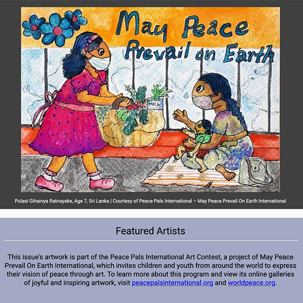 Pulasi Gihainya Ratnayake, Age 7, Sri Lanka | Courtesy of Peace Pals International – May Peace Prevail On Earth International
Featured Artists

This issue's artwork is part of the Peace Pals International Art Contest, a project of May Peace Prevail On Earth International, which invites children and youth from around the world to express their vision of peace through art. To learn more about this program and view its online galleries of joyful and inspiring artwork, visit peacepalsinternational.org and worldpeace.org.
